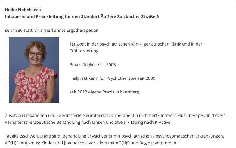 Heike Nebelsieck Inhaberin und Praxisleitung für den Standort Äußere Sulzbacher Straße 5  seit 1986 stattlich annerkannte Ergotherapeutin   Tätigkeit in der psychiatrischen Klinik, geriatrischen Klinik und in der Frühförderung  Praxistätigkeit seit 2003  Heilpraktikerin für Psychotherapie seit 2009    	seit 2012 eigene Praxis in Nürnberg   Zusatzqualifikationen u.a. • Zertifizierte Neurofeedback-Therapeutin (Othmer) • IntraAct Plus-Therapeutin (Level 1, Verhaltenstherapeutische Behandlung nach Jansen und Streit) • Taping nach K-Active  Tätigkeitsschwerpunkte sind: Behandlung Erwachsener mit psychiatrischen / psychosomatischen Erkrankungen, AD(H)S, Autismus; Kinder und Jugendliche, vor allem mit AD(H)S und Begleitsymptomen.