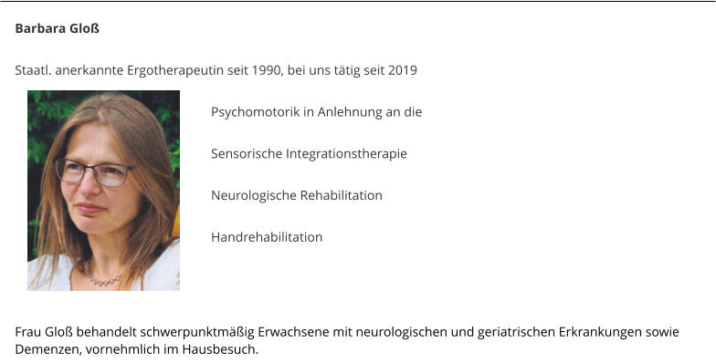 Barbara Glo�  Staatl. anerkannte Ergotherapeutin seit 1990, bei uns t�tig seit 2019   Psychomotorik in Anlehnung an die  Sensorische Integrationstherapie  Neurologische Rehabilitation  Handrehabilitation    Frau Glo� behandelt schwerpunktm��ig Erwachsene mit neurologischen und geriatrischen Erkrankungen sowie Demenzen, vornehmlich im Hausbesuch.