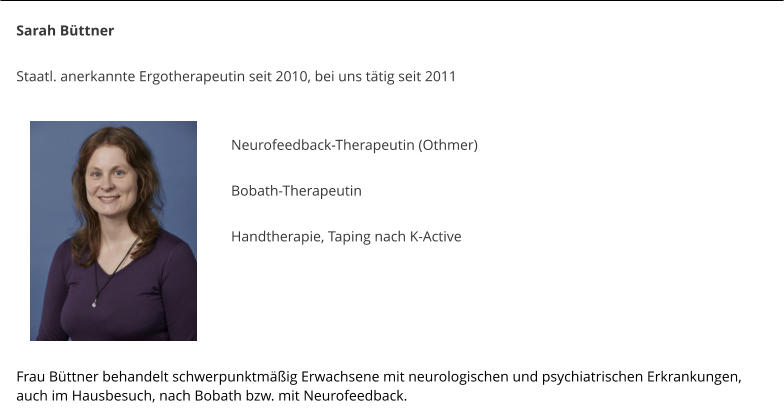 Sarah B�ttner  Staatl. anerkannte Ergotherapeutin seit 2010, bei uns t�tig seit 2011    Neurofeedback-Therapeutin (Othmer)  Bobath-Therapeutin  Handtherapie, Taping nach K-Active    	    Frau B�ttner behandelt schwerpunktm��ig Erwachsene mit neurologischen und psychiatrischen Erkrankungen, auch im Hausbesuch, nach Bobath bzw. mit Neurofeedback.
