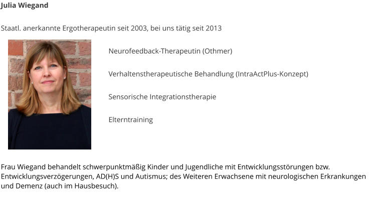 Julia Wiegand  Staatl. anerkannte Ergotherapeutin seit 2003, bei uns t�tig seit 2013   Neurofeedback-Therapeutin (Othmer)  Verhaltenstherapeutische Behandlung (IntraActPlus-Konzept)  Sensorische Integrationstherapie  	Elterntraining    	  Frau Wiegand behandelt schwerpunktm��ig Kinder und Jugendliche mit Entwicklungsst�rungen bzw. Entwicklungsverz�gerungen, AD(H)S und Autismus; des Weiteren Erwachsene mit neurologischen Erkrankungen und Demenz (auch im Hausbesuch).