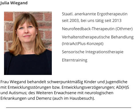 Julia Wiegand  Staatl. anerkannte Ergotherapeutin seit 2003, bei uns t�tig seit 2013   Neurofeedback-Therapeutin (Othmer)  Verhaltenstherapeutische Behandlung (IntraActPlus-Konzept)  Sensorische Integrationstherapie   Elterntraining 	  Frau Wiegand behandelt schwerpunktm��ig Kinder und Jugendliche mit Entwicklungsst�rungen bzw. Entwicklungsverz�gerungen; AD(H)S und Autismus; des Weiteren Erwachsene mit neurologischen Erkrankungen und Demenz (auch im Hausbesuch).